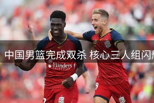 中国男篮完成双杀 核心三人组闪耀 状态隐患仍待解决