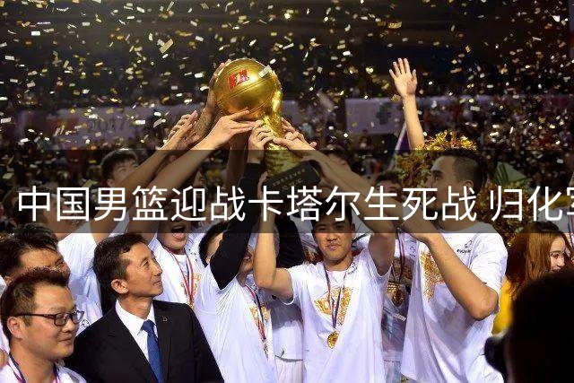 中国男篮迎战卡塔尔生死战 归化军团成最大考验