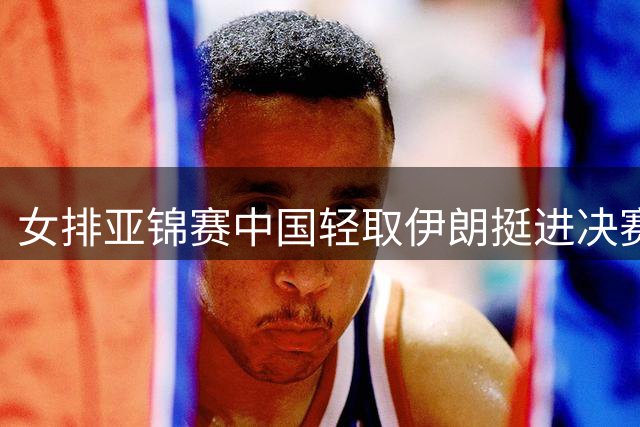女排亚锦赛中国轻取伊朗挺进决赛 将迎战泰国队