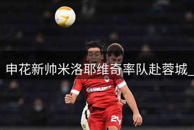 申花新帅米洛耶维奇率队赴蓉城 九月开启多线作战考验