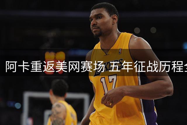 阿卡重返美网赛场 五年征战历程全面回顾