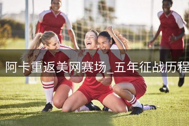 阿卡重返美网赛场 五年征战历程全面回顾