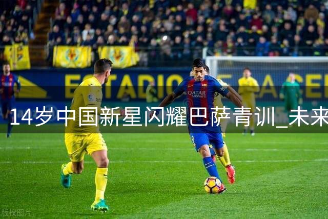 14岁中国新星闪耀巴萨青训 未来有望登顶欧洲五大联赛