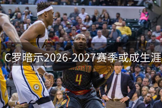 C罗暗示2026-2027赛季或成生涯最后一年，退役后计划曝光